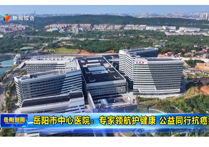 【贯彻落实市委“1376”总体思路】岳阳市中心医院：专家领航护健康 公益同行抗癌症