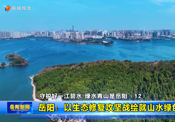 守护好一江碧水•绿水青山是岳阳（12） 岳阳：以生态修复攻坚战绘就山水绿色新画卷