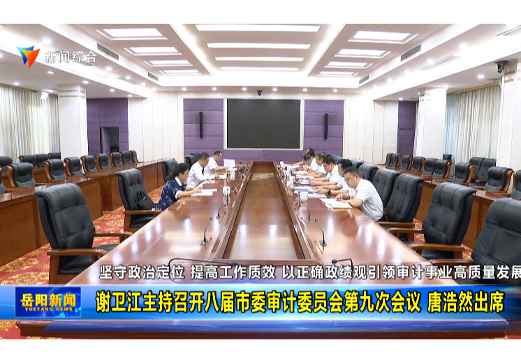 坚守政治定位 提高工作质效 以正确政绩观引领审计事业高质量发展 谢卫江主持召开八届市委审计委员会第九次会议 唐浩然出席 